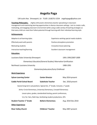 Angelia Paga
134 Justin Ave. Shreveport, LA 71105 (318)751-5254 angeliapaga@yahoo.com
Teaching Philosophy: Highly enthusiastic elementary teacher specializing in classroom
management and maximizing learning opportunities in diverse classroom settings. I aim to create a safe,
motivating, and engaging classroom environment while using a wide variety of teaching strategies so
that every child can meet their fullest potential through learning with their individual learning style.
Achievements
Adaptive to all learning styles Experience working special needs students
Effectively work with parents Positive atmosphere promotion
Motivating students Innovative lesson planning
Interactive teaching/learning Excellent classroom management
Education:
Louisiana State University-Shreveport 1991-1995/2007-2009
Elementary Education/General Studies/ Alternative Certification
Northeast Louisiana University 1989-1991
Elementary/education/Early Childhood
Work Experience
Sylvan Learning Center Center Director May 2014-present
Caddo Parish School Board Substitute Teacher Dec. 2010-present
Several long-term sub positions: Special Ed., 5th
Grade, Inclusion, 1st
grade
Arthur Circle Elementary, University Elementary, Creswell Elementary
Lesson plans, grades, standardized testing, parent conferences,
S.S./ Sci. fairs, field trips, facilitating student productions, IEPs
Student Teacher 1st
Grade Bellaire Elementary Aug. 2010-Dec.2010
Other Experience
River Valley Church Childrens’ Teacher May 2007-present
 