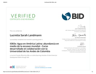 18/8/2016 Certificado IDBx IDB3x | edX
https://courses.edx.org/certificates/user/8218375/course/course­v1:IDBx+IDB3x+2015_T3 1/2
V E R I F I E D
CERTIFICATE of ACHIEVEMENT
This is to certify that
Lucretia Sarah Landmann
successfully completed and received a passing grade in
IDB3x: Agua en América Latina: abundancia en
medio de la escasez mundial - Curso
desarrollado en colaboración con la
Universidad de los Andes de Colombia
a course of study oﬀered by IDBx, an online learning initiative of Inter-American
Development Bank through edX.
Juan Cristóbal Bonnefoy
Jefe, Instituto Interamericano para el Desarrollo
Económico y Social (INDES)
Juan Mauricio Benavides
Profesor del Centro Interdisciplinario de Estudios sobre
Desarrollo (CIDER) de la Universidad de los Andes
Luz Adriana Osorio
Directora del Centro de Innovación en Tecnología y
Educación -Conecta-TE- y del Laboratorio de
Investigación y Desarrollo sobre Informática y Educación
(LIDIE) de la Universidad de los Andes
VERIFIED CERTIFICATE
Issued 3 de June, 2016
VALID CERTIFICATE ID
6a82329b1fe848888dab2c4d12844886
 