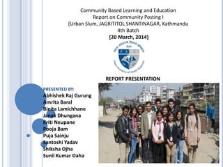 REPORT PRESENTATION
Community Based Learning and Education
Report on Community Posting I
[Urban Slum, JAGRITITOL SHANTINAGAR, Kathmandu
4th Batch
[20 March, 2014]
PRESENTED BY:
Abhishek Raj Gurung
Amrita Baral
Binita Lamichhane
Janak Dhungana
Kriti Neupane
Pooja Bam
Puja Sainju
Santoshi Yadav
Shiksha Ojha
Sunil Kumar Daha
 