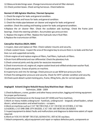 12.Measurebrakelinings wear. Change transmission oiland oil filter element.
13. Check junction boxes. Check wiring harnesses. Check batteries
Normet LF 600 Agitator Machine / Normet Spraymec
1. Check the engine for leaks and general condition.
2. Check the lines and hoses for leaks and general condition.
3. Check the intake pipe between air cleaner and engine for leaks and general
condition. Check the cooling and heating system for leaks and general condition.
4.Replace the air cleaner filter. Check the oscillation axle bushings. Check the frame joint
bearings. Check the steering cylinders. Accumulator gas pressure test.
5. Replace the engine oil filter. Replace the hydraulic return fluid filter.
6.Replace the transmission oil filter.
Caterpillar Machine (962H, 908H)
1.Inspect, clean and replace air filter. Check radiator mounts and security.
2.Check coolant hoses. Inspect the area of the engine bay to ensure there is no leaks and the fuel
lines run and supported correctly.
3.Drain engine oil and replace engine oil filters, fuel filters, hydraulic oil filters.
4.Drain front differential and rear differential. Check the planetary hub.
5.Check universal joints and slip joints for excessive movement.
6.Check transmission oil, engine oil, engine coolant level and refilled windscreen washer fluid.
7.Lubricate points. Grease all points on machine.
8.Inspect tyres and rims for damage. Check pressure as per BCM tyre pressure chart.
9.Check fire extinguisher pressure and security. Check for AFFF cylinder condition and security.
10.Check quick detach system locking pins, frame, lifting forks, jibs for correct operation.
Anglogold Ashanti ( Engine Rebuild-Heavy Duty Machines Dept - Obuasi )
Technician, 2008 - 2009
1.Check bulldozers, cranes, graders and other heavy construction, logging and mining equipment
for proper performance;
2.Preventive maintenance on the Scoop tram (ST 1030) and Toro machines.
3.Work on heavy mobile underground - hardrock, underground - longwall, wheel loaders, wheel
dozers, wheel excavators and wheel tractors – scrapers.
4.Work on machines such as CAT 740 TRUCKS, CAT 330 EXCAVATORS, CAT 966
LOADERS, CAT D9R D8R D79 DOZER, CAT 14H 16H MOTOR GRADERS
5.Inspectequipmentto detect faults and malfunctions and diagnose to determine extent of repair
required.
6.Work on VOLVO DUMP TRUCKS, KOMATSU, HITACHI machines.
7.Attach components, adjustequipment and repair or replace defective parts, components or
 