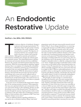 38 oralhealth MAY 2015
An Endodontic
Restorative Update
T
he primary objective of endodontic therapy is
to prevent and treat apical periodontitis.1 To
effectively achieve this goal, proper cleaning
and shaping of the canals, irrigation, and a
coronal seal are essential. The objectives of
restorative dentistry are to properly restore
teeth to function, comfort, and in specific
cases, aesthetics. Although the materials and methods of
both treatment modalities have changed, the ultimate goals
have remained constant. The relationship between endodon-
tic treatment and restorative dentistry has been established.
However, the concepts and related treatment plans have been
contentious. With the increasing publicity regarding ‘implant’
dentistry, there is an emphasis on evaluating the restorability
of teeth prior to endodontic treatment. It is not beneficial to
the patient if the root canal therapy (RCT) is successful but
the tooth ultimately fails. With the advancement of implant
dentistry, diseased teeth that previously may have had root
canal therapy and a crown now may be replaced with im-
plants, provided the long term restorability is in question or is
dictated by the overall treatment plan. This article focuses on
treatment planning decisions and the best evidence to properly
restore endodontically treated teeth.
Long term success of endodontically treated teeth is depen-
dent on the ensuing restorative treatment.2 Microorganisms
that may cause apical periodontitis and contamination of the
root canal system during or after endodontic therapy can alter
the ultimate success of the diseased tooth.3 The growth of
bacteria through the exposure of gutta percha to saliva results
in endotoxin at the apex within days of endodontic treatment.
Delays in final restoration after completion of RCT have been
indicative of lower success rates.4
There are differing opinions regarding endodontic ac-
cess and its role in restorative dentistry. Many ‘coke bottle’
preparations used in the past unnecessarily removed cervical
dentin2 (Fig. 1). Access designs should focus on conserving
as much tooth structure as possible without compromising
the RCT (Fig. 2). Adhesive materials used in the coronal
restoration provide an immediate seal and strengthening of
the tooth. A major benefit of adhesive dentistry is that it does
not solely rely on mechanical retention and therefore tooth
structure can be preserved.5 Notwithstanding the numerous
advantages to bonding within the root canal system, there are
also limitations such as the geometry of the canal. The ratio of
bonded to unbonded surfaces is called the configuration factor
or ‘C’ factor. A higher percentage of unbonded surfaces results
in less stress on the bonded surfaces from polymerization con-
traction. A class IV preparation has a C factor of less than 1:1,
which is favorable compared to the root canal system that may
be as high As 100:1.6 With an unfavorable geometry, it is not
possible to achieve an ideal gap free interface between the gut-
ta percha and adhesive materials, and therefore the long-term
seal could be altered. As well, it is technically challenging to
apply primer and adhesive deep in the root canal system.
The principle of cuspal coverage is a consistent factor
throughout the literature and is the most consistent factor
when predicting survivability of Root Canal (RC) treated
teeth. Aquilino and Caplan showed that when tooth type
and presence of caries at the time of access was controlled, at
a nine year follow up exam, teeth with cuspal coverage had a
six-times greater survival rate than teeth without cuspal cover-
age.7 Aquilino and Caplan concluded that although treatment
recommendations should be made on an individual basis, the
associations between crowns and the survival of RC treated
teeth should be recognized.7 Coronal tooth structure should
be preserved just as much as radicular. For teeth that require
posts as part of their coronal restoration, no additional dentin
should be removed beyond what is necessary for root canal
Geoffrey L. Sas, BMSc, DDS, FRCD(C)
—ENDODONTICS—
 