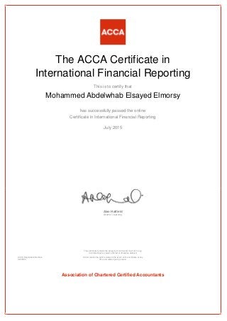 The ACCA Certificate in
International Financial Reporting
This is to certify that
Mohammed Abdelwhab Elsayed Elmorsy
has successfully passed the online
Certificate in International Financial Reporting
July 2015
Alan Hatfield
director – learning
ACCA Registration Number:
AD38014
This certificate remains the property of ACCA and must not in any
circumstances be copied, altered or otherwise defaced.
ACCA retains the right to demand the return of this certificate at any
time and without giving reason.
Association of Chartered Certified Accountants
 