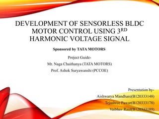 DEVELOPMENT OF SENSORLESS BLDC
MOTOR CONTROL USING 3RD
HARMONIC VOLTAGE SIGNAL
Project Guide-
Mr. Naga Chaithanya (TATA MOTORS)
Prof. Ashok Suryawanshi (PCCOE)
Presentation by-
Aishwarya Mandhare(B120333148)
Tejashree Pawar(B120333178)
Vaibhav Raut(B120333189)
Sponsored by TATA MOTORS
 