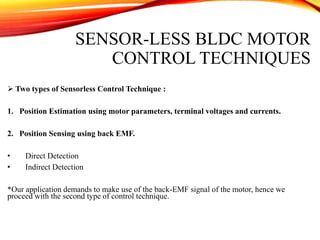 SENSOR-LESS BLDC MOTOR
CONTROL TECHNIQUES
 Two types of Sensorless Control Technique :
1. Position Estimation using motor parameters, terminal voltages and currents.
2. Position Sensing using back EMF.
• Direct Detection
• Indirect Detection
*Our application demands to make use of the back-EMF signal of the motor, hence we
proceed with the second type of control technique.
 