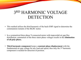 3RD HARMONIC VOLTAGE
DETECTION
• This method utilises the third harmonic of the back-EMF signal to determine the
commutation instants of the BLDC motor.
• In a symmetrical three phase Y-connected motor with trapezoidal air gap flux
distribution, summation of the three stator phase voltages results in the elimination
of all poly-phase.
• Third harmonic component keeps a constant phase displacement with the
fundamental air gap voltage for any load and speed, thus only the 3rd harmonic
component is needed for detection of position.
 