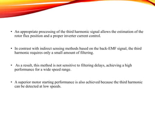 • An appropriate processing of the third harmonic signal allows the estimation of the
rotor flux position and a proper inverter current control.
• In contrast with indirect sensing methods based on the back-EMF signal, the third
harmonic requires only a small amount of filtering.
• As a result, this method is not sensitive to filtering delays, achieving a high
performance for a wide speed range.
• A superior motor starting performance is also achieved because the third harmonic
can be detected at low speeds.
 