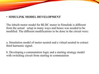• SIMULINK MODEL DEVELOPMENT
The inbuilt motor model for BLDC motor in Simulink is different
from the actual setup in many ways and hence was needed to be
modified. The different modifications to be done in the circuit were:
a. Simulation model of motor neutral and a virtual neutral to extract
third harmonic signal.
b. Developing a commutation logic and a starting strategy model
with switching circuit from starting to commutation
 