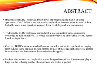 ABSTRACT
• Brushless dc (BLDC) motors and their drives are penetrating the market of home
appliances, HVAC industry, and automotive applications in recent years because of their
high efficiency, silent operation, compact form, reliability, and low maintenance.
• Traditionally, BLDC motors are commutated in six-step pattern with commutation
controlled by position sensors. To reduce cost and complexity of the drive system, Sensor-
less drive is preferred.
• Currently BLDC motors are used with sensor control in automotive applications ranging
from radiator fan to the main traction motors. In most of these applications precise control
is not required and hence sensor less method can be applied.
• Radiator fans are one such application where the speed control precision does not play a
huge role but reducing number of components and cost is important
 