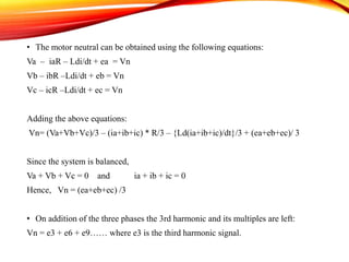 • The motor neutral can be obtained using the following equations:
Va – iaR – Ldi/dt + ea = Vn
Vb – ibR –Ldi/dt + eb = Vn
Vc – icR –Ldi/dt + ec = Vn
Adding the above equations:
Vn= (Va+Vb+Vc)/3 – (ia+ib+ic) * R/3 – {Ld(ia+ib+ic)/dt}/3 + (ea+eb+ec)/ 3
Since the system is balanced,
Va + Vb + Vc = 0 and ia + ib + ic = 0
Hence, Vn = (ea+eb+ec) /3
• On addition of the three phases the 3rd harmonic and its multiples are left:
Vn = e3 + e6 + e9…… where e3 is the third harmonic signal.
 