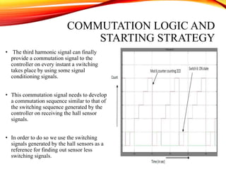 COMMUTATION LOGIC AND
STARTING STRATEGY
• The third harmonic signal can finally
provide a commutation signal to the
controller on every instant a switching
takes place by using some signal
conditioning signals.
• This commutation signal needs to develop
a commutation sequence similar to that of
the switching sequence generated by the
controller on receiving the hall sensor
signals.
• In order to do so we use the switching
signals generated by the hall sensors as a
reference for finding out sensor less
switching signals.
 
