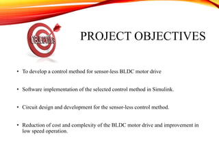 PROJECT OBJECTIVES
• To develop a control method for sensor-less BLDC motor drive
• Software implementation of the selected control method in Simulink.
• Circuit design and development for the sensor-less control method.
• Reduction of cost and complexity of the BLDC motor drive and improvement in
low speed operation.
 