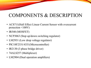 COMPONENTS & DESCRIPTION
• ACS711(Hall Effect Linear Current Sensor with overcurrent
protection <100V)
• IR540 (MOSFET)
• NCP3063 (Step up/down switching regulator)
• LM2931 (Low drop voltage regulator)
• PIC18F2331/4331(Microcontroller)
• IR2130 (3 phase bridge driver)
• 74ALS257 (Multiplexer)
• LM2904 (Dual operation amplifiers)
 