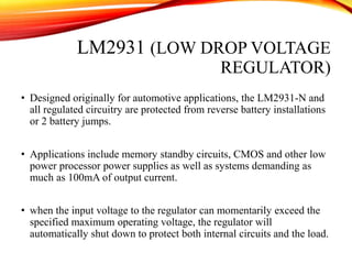 LM2931 (LOW DROP VOLTAGE
REGULATOR)
• Designed originally for automotive applications, the LM2931-N and
all regulated circuitry are protected from reverse battery installations
or 2 battery jumps.
• Applications include memory standby circuits, CMOS and other low
power processor power supplies as well as systems demanding as
much as 100mA of output current.
• when the input voltage to the regulator can momentarily exceed the
specified maximum operating voltage, the regulator will
automatically shut down to protect both internal circuits and the load.
 
