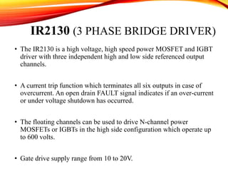 IR2130 (3 PHASE BRIDGE DRIVER)
• The IR2130 is a high voltage, high speed power MOSFET and IGBT
driver with three independent high and low side referenced output
channels.
• A current trip function which terminates all six outputs in case of
overcurrent. An open drain FAULT signal indicates if an over-current
or under voltage shutdown has occurred.
• The floating channels can be used to drive N-channel power
MOSFETs or IGBTs in the high side configuration which operate up
to 600 volts.
• Gate drive supply range from 10 to 20V.
 