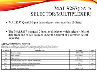 74ALS257(DATA
SELECTOR/MULTIPLEXER)
• 74ALS257 Quad 2-input data selector, non-inverting (3-State)
• The 74ALS257 is a quad 2-input multiplexer which selects 4 bits of
data from one of two sources under the control of a common select
input (S).
 