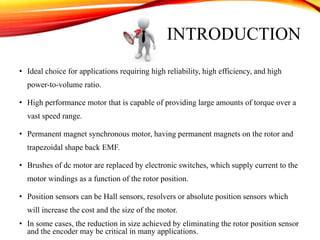 INTRODUCTION
• Ideal choice for applications requiring high reliability, high efficiency, and high
power-to-volume ratio.
• High performance motor that is capable of providing large amounts of torque over a
vast speed range.
• Permanent magnet synchronous motor, having permanent magnets on the rotor and
trapezoidal shape back EMF.
• Brushes of dc motor are replaced by electronic switches, which supply current to the
motor windings as a function of the rotor position.
• Position sensors can be Hall sensors, resolvers or absolute position sensors which
will increase the cost and the size of the motor.
• In some cases, the reduction in size achieved by eliminating the rotor position sensor
and the encoder may be critical in many applications.
 