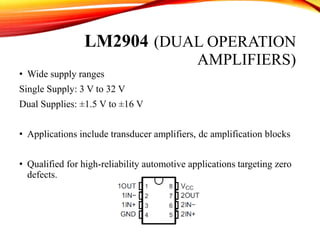 LM2904 (DUAL OPERATION
AMPLIFIERS)
• Wide supply ranges
Single Supply: 3 V to 32 V
Dual Supplies: ±1.5 V to ±16 V
• Applications include transducer amplifiers, dc amplification blocks
• Qualified for high-reliability automotive applications targeting zero
defects.
 