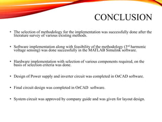 CONCLUSION
• The selection of methodology for the implementation was successfully done after the
literature survey of various existing methods.
• Software implementation along with feasibility of the methodology (3rd harmonic
voltage sensing) was done successfully in the MATLAB Simulink software.
• Hardware implementation with selection of various components required, on the
basis of selection criteria was done.
• Design of Power supply and inverter circuit was completed in OrCAD software.
• Final circuit design was completed in OrCAD software.
• System circuit was approved by company guide and was given for layout design.
 