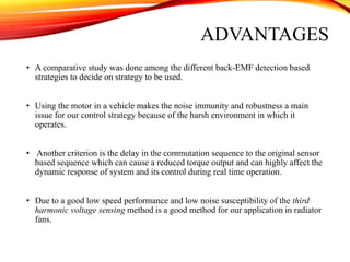 ADVANTAGES
• A comparative study was done among the different back-EMF detection based
strategies to decide on strategy to be used.
• Using the motor in a vehicle makes the noise immunity and robustness a main
issue for our control strategy because of the harsh environment in which it
operates.
• Another criterion is the delay in the commutation sequence to the original sensor
based sequence which can cause a reduced torque output and can highly affect the
dynamic response of system and its control during real time operation.
• Due to a good low speed performance and low noise susceptibility of the third
harmonic voltage sensing method is a good method for our application in radiator
fans.
 