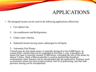 • The designed system can be used in the following applications effectively:
1. Car radiator fan.
2. Air conditioners and Refrigerators.
3. Under water vehicles.
4. Industrial motors having rotors submerged in oil/liquid.
5. Automatic Fuel Pump:-
A brush type dc fuel pump motor is typically designed to last 6,000 hours. In
certain Fleet vehicles this can be expended in less than 1 year. A brushless dc
motor life span is typically around 15,000 hours, extending the life of the motor by
almost 3 times. Once a Microcontroller is used to perform the brushless
commutation other features can be incorporated into the application. Features such
as electronic return less fuel system Control, fuel level processing, and fuel tank
pressure sensing can be incorporated.
APPLICATIONS
 