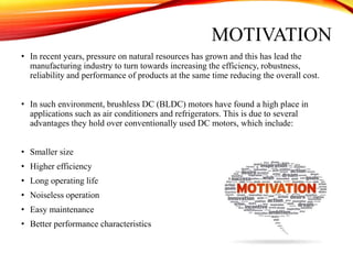 MOTIVATION
• In recent years, pressure on natural resources has grown and this has lead the
manufacturing industry to turn towards increasing the efficiency, robustness,
reliability and performance of products at the same time reducing the overall cost.
• In such environment, brushless DC (BLDC) motors have found a high place in
applications such as air conditioners and refrigerators. This is due to several
advantages they hold over conventionally used DC motors, which include:
• Smaller size
• Higher efficiency
• Long operating life
• Noiseless operation
• Easy maintenance
• Better performance characteristics
 