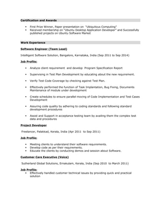 Certification and Awards 
 First Prize Winner, Paper presentation on “Ubiquitous Computing” 
 Received membership on “Ubuntu Desktop Application Developer” and Successfully 
published projects on Ubuntu Software Market 
Work Experience 
Software Engineer (Team Lead) 
Intelligent Software Solution, Bangalore, Karnataka, India (Sep 2011 to Sep 2014) 
Job Profile: 
 Analyze client requirement and develop Program Specification Report 
 Supervising in Test Plan Development by educating about the new requirement. 
 Verify Test Code Coverage by checking against Test Plan. 
 Effectively performed the function of Task Implantation, Bug Fixing, Documents 
Maintenance of module under development 
 Create schedules to ensure parallel moving of Code Implementation and Test Cases 
Development 
 Assuring code quality by adhering to coding standards and following standard 
development procedures 
 Assist and Support in acceptance testing team by availing them the complex test 
data and procedures 
Project Developer 
Freelancer, Palakkad, Kerala, India (Apr 2011 to Sep 2011) 
Job Profile: 
 Meeting clients to understand their software requirements. 
 Develop code as per their requirements. 
 Educate the clients by conducting demos and session about Software. 
Customer Care Executive (Voice) 
Sutherland Global Solutions, Ernakulam, Kerala, India (Sep 2010 to March 2011) 
Job Profile: 
 Effectively handled customer technical issues by providing quick and practical 
solution 
 