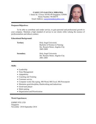 CASSY LYN SALUNGA MIRANDA
1 Simei St 3 Tower 1B #02-09 Singapore 529890
Home Number: 96106479
Email Address: cazzymiranda@yahoo.com
Purposes/Objectives:
To be able to contribute and render service, to gain personal and professional growth in
your company. Maintain a high standard of service to our clients while valuing the essence of
professionalism and ethical conduct.
Educational Background:
Tertiary Holy Angel University
Bachelor of Science in Nursing
Sto. Rosario Street, Angeles City
2005-2009
Secondary Holy Angel University
Sto. Rosario Street, Angeles City
2001-2005
Skills:
• Leadership
• Time Management
• Adaptability
• Coaching and Training
• Customer service
• Computer works like typing, MS Word, MS Excel, MS Powerpoint
• Maintains good discipline, Hardworking and industrious
• Good team player
• Multi-tasking
• Organization and Prioritization
Work Experiences:
ESPRIT PTE LTD
Singapore
November 2010-September 2014
 