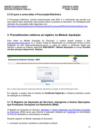 MINISTÉRIO DO DESENVOLVIMENTO, MINISTÉRIO DA FAZENDA
INDÚSTRIA E COMÉRCIO EXTERIOR SECRETARIA DA RECEITA
SECRETARIA DE COMÉRCIO E SERVIÇOS FEDERAL DO BRASIL
10
2.3 O que é e como obter a Procuração Eletrônica
A Procuração Eletrônica, emitida exclusivamente pela RFB, é o instrumento que permite que
uma pessoa física represente outra pessoa (física ou jurídica) no Siscoserv. As orientações para
obtenção da procuração estão disponíveis em:
http://www.receita.fazenda.gov.br/PessoaJuridica/ProcuracoesRFB/Orienta/OrientaGerais.htm
3. Procedimentos relativos ao registro no Módulo Aquisição
Para entrar no Módulo Aquisição do Siscoserv, o usuário deverá acessar o sitio
www.siscoserv.mdic.gov.br ou o Centro Virtual de Atendimento ao Contribuinte (Portal e-CAC)
localizado no sitio www.receita.fazenda.gov.br e, antes de validar o certificado digital que
autoriza o acesso ao sistema, selecionar SISCOSERV - Módulo Aquisição no campo Escolha
um dos serviços disponíveis: Sistema.
Nota─ As telas podem apresentar configurações diferentes, dependendo do navegador de internet utilizado pelo usuário.
Em seguida, o usuário clica no símbolo do Certificado Digital @ e o Sistema solicitará a senha
de validação do Certificado.
3.1 O Registro de Aquisição de Serviços, Intangíveis e Outras Operações
que Produzam Variações no Patrimônio (RAS)
O Registro de Aquisição de Serviços, Intangíveis e Outras Operações que Produzam Variações
no Patrimônio (RAS) serve para informar a aquisição realizada por residentes ou domiciliados
no País de residentes ou domiciliados no exterior.
Deverão registrar no Módulo Aquisição do Siscoserv:
I - o tomador do serviço residente ou domiciliado no Brasil;
 