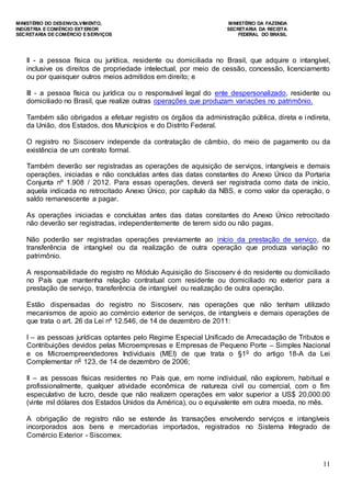 MINISTÉRIO DO DESENVOLVIMENTO, MINISTÉRIO DA FAZENDA
INDÚSTRIA E COMÉRCIO EXTERIOR SECRETARIA DA RECEITA
SECRETARIA DE COMÉRCIO E SERVIÇOS FEDERAL DO BRASIL
11
II - a pessoa física ou jurídica, residente ou domiciliada no Brasil, que adquire o intangível,
inclusive os direitos de propriedade intelectual, por meio de cessão, concessão, licenciamento
ou por quaisquer outros meios admitidos em direito; e
III - a pessoa física ou jurídica ou o responsável legal do ente despersonalizado, residente ou
domiciliado no Brasil, que realize outras operações que produzam variações no patrimônio.
Também são obrigados a efetuar registro os órgãos da administração pública, direta e indireta,
da União, dos Estados, dos Municípios e do Distrito Federal.
O registro no Siscoserv independe da contratação de câmbio, do meio de pagamento ou da
existência de um contrato formal.
Também deverão ser registradas as operações de aquisição de serviços, intangíveis e demais
operações, iniciadas e não concluídas antes das datas constantes do Anexo Único da Portaria
Conjunta nº 1.908 / 2012. Para essas operações, deverá ser registrada como data de início,
aquela indicada no retrocitado Anexo Único, por capítulo da NBS, e como valor da operação, o
saldo remanescente a pagar.
As operações iniciadas e concluídas antes das datas constantes do Anexo Único retrocitado
não deverão ser registradas, independentemente de terem sido ou não pagas.
Não poderão ser registradas operações previamente ao início da prestação de serviço, da
transferência de intangível ou da realização de outra operação que produza variação no
patrimônio.
A responsabilidade do registro no Módulo Aquisição do Siscoserv é do residente ou domiciliado
no País que mantenha relação contratual com residente ou domiciliado no exterior para a
prestação de serviço, transferência de intangível ou realização de outra operação.
Estão dispensadas do registro no Siscoserv, nas operações que não tenham utilizado
mecanismos de apoio ao comércio exterior de serviços, de intangíveis e demais operações de
que trata o art. 26 da Lei nº 12.546, de 14 de dezembro de 2011:
I – as pessoas jurídicas optantes pelo Regime Especial Unificado de Arrecadação de Tributos e
Contribuições devidos pelas Microempresas e Empresas de Pequeno Porte – Simples Nacional
e os Microempreendedores Individuais (MEI) de que trata o §1o
do artigo 18-A da Lei
Complementar no
123, de 14 de dezembro de 2006;
II – as pessoas físicas residentes no País que, em nome individual, não explorem, habitual e
profissionalmente, qualquer atividade econômica de natureza civil ou comercial, com o fim
especulativo de lucro, desde que não realizem operações em valor superior a US$ 20,000.00
(vinte mil dólares dos Estados Unidos da América), ou o equivalente em outra moeda, no mês.
A obrigação de registro não se estende às transações envolvendo serviços e intangíveis
incorporados aos bens e mercadorias importados, registrados no Sistema Integrado de
Comércio Exterior - Siscomex.
 