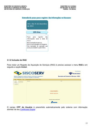 MINISTÉRIO DO DESENVOLVIMENTO, MINISTÉRIO DA FAZENDA
INDÚSTRIA E COMÉRCIO EXTERIOR SECRETARIA DA RECEITA
SECRETARIA DE COMÉRCIO E SERVIÇOS FEDERAL DO BRASIL
13
3.1.2 Inclusão do RAS
Para incluir um Registro de Aquisição de Serviços (RAS) é preciso acessar o menu RAS e em
seguida a opção Incluir.
O campo CPF do Usuário é preenchido automaticamente pelo sistema com informação
advinda de seu Certificado Digital.
 