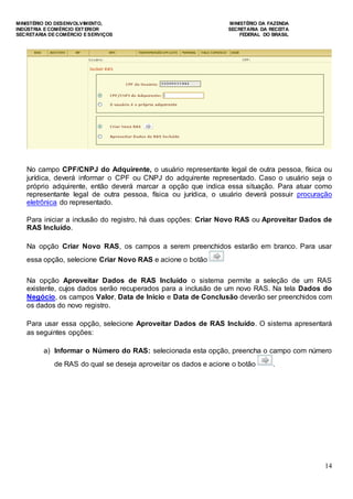 MINISTÉRIO DO DESENVOLVIMENTO, MINISTÉRIO DA FAZENDA
INDÚSTRIA E COMÉRCIO EXTERIOR SECRETARIA DA RECEITA
SECRETARIA DE COMÉRCIO E SERVIÇOS FEDERAL DO BRASIL
14
No campo CPF/CNPJ do Adquirente, o usuário representante legal de outra pessoa, física ou
jurídica, deverá informar o CPF ou CNPJ do adquirente representado. Caso o usuário seja o
próprio adquirente, então deverá marcar a opção que indica essa situação. Para atuar como
representante legal de outra pessoa, física ou jurídica, o usuário deverá possuir procuração
eletrônica do representado.
Para iniciar a inclusão do registro, há duas opções: Criar Novo RAS ou Aproveitar Dados de
RAS Incluído.
Na opção Criar Novo RAS, os campos a serem preenchidos estarão em branco. Para usar
essa opção, selecione Criar Novo RAS e acione o botão
Na opção Aproveitar Dados de RAS Incluído o sistema permite a seleção de um RAS
existente, cujos dados serão recuperados para a inclusão de um novo RAS. Na tela Dados do
Negócio, os campos Valor, Data de Início e Data de Conclusão deverão ser preenchidos com
os dados do novo registro.
Para usar essa opção, selecione Aproveitar Dados de RAS Incluído. O sistema apresentará
as seguintes opções:
a) Informar o Número do RAS: selecionada esta opção, preencha o campo com número
de RAS do qual se deseja aproveitar os dados e acione o botão .
 