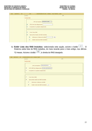 MINISTÉRIO DO DESENVOLVIMENTO, MINISTÉRIO DA FAZENDA
INDÚSTRIA E COMÉRCIO EXTERIOR SECRETARIA DA RECEITA
SECRETARIA DE COMÉRCIO E SERVIÇOS FEDERAL DO BRASIL
15
b) Exibir Lista dos RAS Incluídos: selecionada esta opção, acione o botão . O
Sistema exibe lista de RAS incluídos, do mais recente para o mais antigo, nos últimos
12 meses. Acione o botão , à direita do RAS desejado.
 