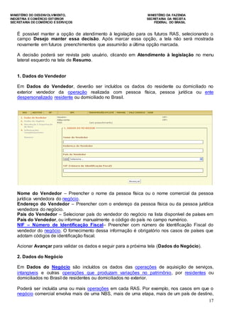 MINISTÉRIO DO DESENVOLVIMENTO, MINISTÉRIO DA FAZENDA
INDÚSTRIA E COMÉRCIO EXTERIOR SECRETARIA DA RECEITA
SECRETARIA DE COMÉRCIO E SERVIÇOS FEDERAL DO BRASIL
17
É possível manter a opção de atendimento à legislação para os futuros RAS, selecionando o
campo Desejo manter essa decisão. Após marcar essa opção, a tela não será mostrada
novamente em futuros preenchimentos que assumirão a última opção marcada.
A decisão poderá ser revista pelo usuário, clicando em Atendimento à legislação no menu
lateral esquerdo na tela de Resumo.
1. Dados do Vendedor
Em Dados do Vendedor, deverão ser incluídos os dados do residente ou domiciliado no
exterior vendedor da operação realizada com pessoa física, pessoa jurídica ou ente
despersonalizado residente ou domiciliado no Brasil.
Nome do Vendedor – Preencher o nome da pessoa física ou o nome comercial da pessoa
jurídica vendedora do negócio.
Endereço do Vendedor – Preencher com o endereço da pessoa física ou da pessoa jurídica
vendedora do negócio.
País do Vendedor – Selecionar país do vendedor do negócio na lista disponível de países em
País do Vendedor, ou informar manualmente o código do país no campo numérico.
NIF – Número de Identificação Fiscal– Preencher com número de Identificação Fiscal do
vendedor do negócio. O fornecimento dessa informação é obrigatório nos casos de países que
adotam códigos de identificação fiscal.
Acionar Avançar para validar os dados e seguir para a próxima tela (Dados do Negócio).
2. Dados do Negócio
Em Dados do Negócio são incluídos os dados das operações de aquisição de serviços,
intangíveis e outras operações que produzam variações no patrimônio, por residentes ou
domiciliados no Brasil de residentes ou domiciliados no exterior.
Poderá ser incluída uma ou mais operações em cada RAS. Por exemplo, nos casos em que o
negócio comercial envolva mais de uma NBS, mais de uma etapa, mais de um país de destino,
 