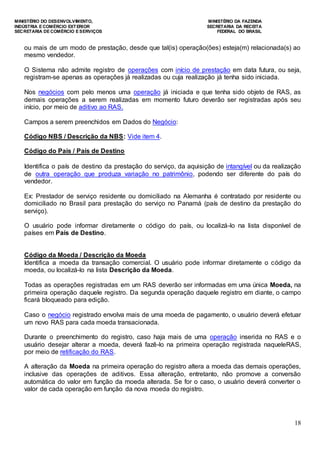 MINISTÉRIO DO DESENVOLVIMENTO, MINISTÉRIO DA FAZENDA
INDÚSTRIA E COMÉRCIO EXTERIOR SECRETARIA DA RECEITA
SECRETARIA DE COMÉRCIO E SERVIÇOS FEDERAL DO BRASIL
18
ou mais de um modo de prestação, desde que tal(is) operação(ões) esteja(m) relacionada(s) ao
mesmo vendedor.
O Sistema não admite registro de operações com início de prestação em data futura, ou seja,
registram-se apenas as operações já realizadas ou cuja realização já tenha sido iniciada.
Nos negócios com pelo menos uma operação já iniciada e que tenha sido objeto de RAS, as
demais operações a serem realizadas em momento futuro deverão ser registradas após seu
início, por meio de aditivo ao RAS.
Campos a serem preenchidos em Dados do Negócio:
Código NBS / Descrição da NBS: Vide item 4.
Código do País / País de Destino
Identifica o país de destino da prestação do serviço, da aquisição de intangível ou da realização
de outra operação que produza variação no patrimônio, podendo ser diferente do país do
vendedor.
Ex: Prestador de serviço residente ou domiciliado na Alemanha é contratado por residente ou
domiciliado no Brasil para prestação do serviço no Panamá (país de destino da prestação do
serviço).
O usuário pode informar diretamente o código do país, ou localizá-lo na lista disponível de
países em País de Destino.
Código da Moeda / Descrição da Moeda
Identifica a moeda da transação comercial. O usuário pode informar diretamente o código da
moeda, ou localizá-lo na lista Descrição da Moeda.
Todas as operações registradas em um RAS deverão ser informadas em uma única Moeda, na
primeira operação daquele registro. Da segunda operação daquele registro em diante, o campo
ficará bloqueado para edição.
Caso o negócio registrado envolva mais de uma moeda de pagamento, o usuário deverá efetuar
um novo RAS para cada moeda transacionada.
Durante o preenchimento do registro, caso haja mais de uma operação inserida no RAS e o
usuário desejar alterar a moeda, deverá fazê-lo na primeira operação registrada naqueleRAS,
por meio de retificação do RAS.
A alteração da Moeda na primeira operação do registro altera a moeda das demais operações,
inclusive das operações de aditivos. Essa alteração, entretanto, não promove a conversão
automática do valor em função da moeda alterada. Se for o caso, o usuário deverá converter o
valor de cada operação em função da nova moeda do registro.
 
