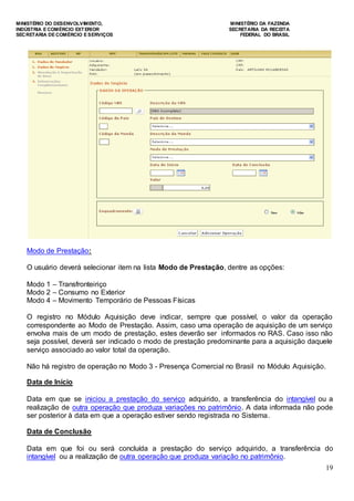 MINISTÉRIO DO DESENVOLVIMENTO, MINISTÉRIO DA FAZENDA
INDÚSTRIA E COMÉRCIO EXTERIOR SECRETARIA DA RECEITA
SECRETARIA DE COMÉRCIO E SERVIÇOS FEDERAL DO BRASIL
19
Modo de Prestação:
O usuário deverá selecionar item na lista Modo de Prestação, dentre as opções:
Modo 1 – Transfronteiriço
Modo 2 – Consumo no Exterior
Modo 4 – Movimento Temporário de Pessoas Físicas
O registro no Módulo Aquisição deve indicar, sempre que possível, o valor da operação
correspondente ao Modo de Prestação. Assim, caso uma operação de aquisição de um serviço
envolva mais de um modo de prestação, estes deverão ser informados no RAS. Caso isso não
seja possível, deverá ser indicado o modo de prestação predominante para a aquisição daquele
serviço associado ao valor total da operação.
Não há registro de operação no Modo 3 - Presença Comercial no Brasil no Módulo Aquisição.
Data de Início
Data em que se iniciou a prestação do serviço adquirido, a transferência do intangível ou a
realização de outra operação que produza variações no patrimônio. A data informada não pode
ser posterior à data em que a operação estiver sendo registrada no Sistema.
Data de Conclusão
Data em que foi ou será concluída a prestação do serviço adquirido, a transferência do
intangível ou a realização de outra operação que produza variação no patrimônio.
 