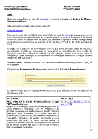 MINISTÉRIO DO DESENVOLVIMENTO, MINISTÉRIO DA FAZENDA
INDÚSTRIA E COMÉRCIO EXTERIOR SECRETARIA DA RECEITA
SECRETARIA DE COMÉRCIO E SERVIÇOS FEDERAL DO BRASIL
20
Valor
Deve ser especificado o valor da operação, na moeda indicada em Código da Moeda /
Descrição da Moeda.
Só poderá ser informado valor acima de zero (0).
Enquadramento
Este campo deve ser obrigatoriamente preenchido no caso de operação amparada em um ou
mais mecanismos de apoio/fomento ao comércio exterior de serviços, intangíveis e às demais
operações. Todos os mecanismos de apoio que amparam a operação devem ser registrados
neste campo em cumprimento ao previsto no art. 26 da Lei nº 12.546, de 14 de dezembro de
2011.
O órgão ou a entidade da administração pública que tenha atribuição legal de regulação,
normatização, controle ou fiscalização de mecanismo de apoio/fomento, sem prejuízo de
legislação específica, utilizará as informações da operação, relacionadas a sua área de
competência, para verificação do adimplemento das condições necessárias à fruição daquele
mecanismo sob sua gestão.
A concessão ou o reconhecimento de cada mecanismo condiciona-se ao registro das operações
no Siscoserv.
Para informar Enquadramento da operação, marque “sim” à direita de Enquadramento.
O sistema exibirá lista de enquadramentos disponíveis para seleção, que são os seguintes no
Módulo Aquisição:
MECANISMO Medida Legal
ADM. PÚBLICA E REPR. INTERNACIONAIS isenção
PIS/Pasep/Cofins Imp.
Isenção da Contribuição para o PIS/Pasep-Importação e da
Cofins-Importação incidentes sobre as importações de
serviços realizadas pela União, Estados, Distrito Federal e
Municípios, suas autarquias e fundações instituídas e
mantidas pelo poder público; pelas Missões Diplomáticas e
Repartições Consulares de caráter permanente e pelos
respectivos integrantes; e pelas representações de
organismos internacionais de caráter permanente, inclusive
os de âmbito regional, dos quais o Brasil seja membro, e
pelos respectivos integrantes.
Art. 9º da Lei 10.865, de 30 de
abril de 2004
 