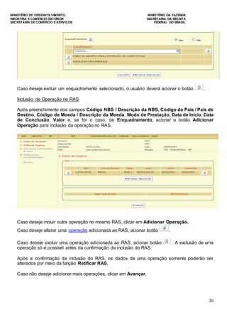 MINISTÉRIO DO DESENVOLVIMENTO, MINISTÉRIO DA FAZENDA
INDÚSTRIA E COMÉRCIO EXTERIOR SECRETARIA DA RECEITA
SECRETARIA DE COMÉRCIO E SERVIÇOS FEDERAL DO BRASIL
26
Caso deseje excluir um enquadramento selecionado, o usuário deverá acionar o botão .
Inclusão de Operação no RAS
Após preenchimento dos campos Código NBS / Descrição da NBS, Código do País / País de
Destino, Código da Moeda / Descrição da Moeda, Modo de Prestação, Data de Início, Data
de Conclusão, Valor e, se for o caso, de Enquadramento, acionar o botão Adicionar
Operação para inclusão da operação no RAS.
Caso deseje incluir outra operação no mesmo RAS, clicar em Adicionar Operação.
Caso deseje alterar uma operação adicionada ao RAS, acionar botão .
Caso deseje excluir uma operação adicionada ao RAS, acionar botão . A exclusão de uma
operação só é possível antes da confirmação da inclusão do RAS.
Após a confirmação da inclusão do RAS, os dados de uma operação somente poderão ser
alterados por meio da função Retificar RAS.
Caso não deseje adicionar mais operações, clicar em Avançar.
 
