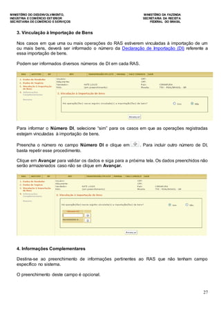 MINISTÉRIO DO DESENVOLVIMENTO, MINISTÉRIO DA FAZENDA
INDÚSTRIA E COMÉRCIO EXTERIOR SECRETARIA DA RECEITA
SECRETARIA DE COMÉRCIO E SERVIÇOS FEDERAL DO BRASIL
27
3. Vinculação à Importação de Bens
Nos casos em que uma ou mais operações do RAS estiverem vinculadas à importação de um
ou mais bens, deverá ser informado o número da Declaração de Importação (DI) referente a
essa importação de bens.
Podem ser informados diversos números de DI em cada RAS.
Para informar o Número DI, selecione “sim” para os casos em que as operações registradas
estejam vinculadas à importação de bens.
Preencha o número no campo Número DI e clique em . Para incluir outro número de DI,
basta repetir esse procedimento.
Clique em Avançar para validar os dados e siga para a próxima tela. Os dados preenchidos não
serão armazenados caso não se clique em Avançar.
4. Informações Complementares
Destina-se ao preenchimento de informações pertinentes ao RAS que não tenham campo
específico no sistema.
O preenchimento deste campo é opcional.
 