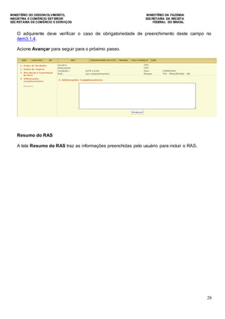MINISTÉRIO DO DESENVOLVIMENTO, MINISTÉRIO DA FAZENDA
INDÚSTRIA E COMÉRCIO EXTERIOR SECRETARIA DA RECEITA
SECRETARIA DE COMÉRCIO E SERVIÇOS FEDERAL DO BRASIL
28
O adquirente deve verificar o caso de obrigatoriedade de preenchimento deste campo no
item3.1.4.
Acione Avançar para seguir para o próximo passo.
Resumo do RAS
A tela Resumo do RAS traz as informações preenchidas pelo usuário para incluir o RAS.
 