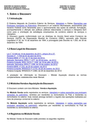MINISTÉRIO DO DESENVOLVIMENTO, MINISTÉRIO DA FAZENDA
INDÚSTRIA E COMÉRCIO EXTERIOR SECRETARIA DA RECEITA
SECRETARIA DE COMÉRCIO E SERVIÇOS FEDERAL DO BRASIL
3
1. Sobre o Siscoserv
1.1 Introdução
O Sistema Integrado de Comércio Exterior de Serviços, Intangíveis e Outras Operações que
Produzam Variações no Patrimônio (Siscoserv) é um sistema informatizado, desenvolvido pelo
Governo Federal como ferramenta para o aprimoramento das ações de estímulo, formulação,
acompanhamento e aferição das políticas públicas relacionadas a serviços e intangíveis bem
como para a orientação de estratégias empresariais de comércio exterior de serviços e
intangíveis.
O Siscoserv guarda conformidade com as diretrizes do Acordo Geral sobre Comércio de
Serviços (GATS) da Organização Mundial do Comércio (OMC), aprovado pelo Decreto
Legislativo nº 30, de 15 de dezembro de 1994, e promulgado pelo Decreto no 1.355, de 30 de
dezembro de 1994.
1.2 Base Legaldo Siscoserv
Lei nº
12.546 de 14 de dezembro de 2011, artigos 24 a 27.
Decreto no
7.708 de 02 de abril de 2012.
Portaria MDIC nº 113, de 17 de maio de 2012.
Instrução Normativa RFB nº
1.277 de 28 de junho de 2012.
Portaria Conjunta RFB / SCS nº
1.908 de 19 de julho de 2012.
Instrução Normativa RFB nº 1.298, de 24 de outubro de 2012
Portaria MDIC nº 233, de 25 de outubro de 2012
Portaria Conjunta RFB/SCS nº 2.319, de 26 de outubro de 2012
Portaria Conjunta RFB/SCS nº 2.860, de 28 de dezembro de 2012
A prestação de informação no Siscoserv – Módulo Aquisição observa as normas
complementares estabelecidas neste Manual.
1.3 MódulosVendae Aquisição do Siscoserv
O Siscoserv contará com dois Módulos: Venda e Aquisição.
No Módulo Venda serão registrados os serviços, intangíveis e outras operações que produzam
variações no patrimônio, vendidos por residentes ou domiciliados no País a residentes ou
domiciliados no exterior. Este módulo abrange também o registro das operações realizadas por
meio de presença comercial no exterior.
No Módulo Aquisição serão registrados os serviços, intangíveis e outras operações que
produzam variações no patrimônio, adquiridos por residentes ou domiciliados no País de
residentes ou domiciliados no exterior.
1.4 Registros no Módulo Venda
No Módulo Venda do Siscoserv estão previstos os seguintes registros:
 