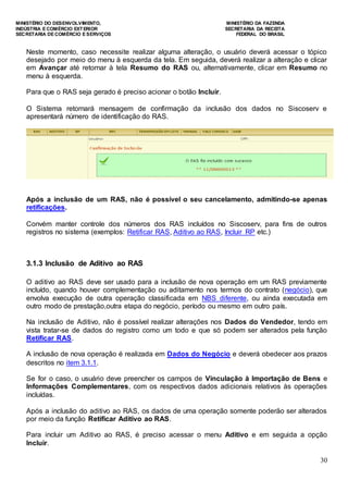 MINISTÉRIO DO DESENVOLVIMENTO, MINISTÉRIO DA FAZENDA
INDÚSTRIA E COMÉRCIO EXTERIOR SECRETARIA DA RECEITA
SECRETARIA DE COMÉRCIO E SERVIÇOS FEDERAL DO BRASIL
30
Neste momento, caso necessite realizar alguma alteração, o usuário deverá acessar o tópico
desejado por meio do menu à esquerda da tela. Em seguida, deverá realizar a alteração e clicar
em Avançar até retornar à tela Resumo do RAS ou, alternativamente, clicar em Resumo no
menu à esquerda.
Para que o RAS seja gerado é preciso acionar o botão Incluir.
O Sistema retornará mensagem de confirmação da inclusão dos dados no Siscoserv e
apresentará número de identificação do RAS.
Após a inclusão de um RAS, não é possível o seu cancelamento, admitindo-se apenas
retificações.
Convém manter controle dos números dos RAS incluídos no Siscoserv, para fins de outros
registros no sistema (exemplos: Retificar RAS, Aditivo ao RAS, Incluir RP etc.)
3.1.3 Inclusão de Aditivo ao RAS
O aditivo ao RAS deve ser usado para a inclusão de nova operação em um RAS previamente
incluído, quando houver complementação ou aditamento nos termos do contrato (negócio), que
envolva execução de outra operação classificada em NBS diferente, ou ainda executada em
outro modo de prestação,outra etapa do negócio, período ou mesmo em outro país.
Na inclusão de Aditivo, não é possível realizar alterações nos Dados do Vendedor, tendo em
vista tratar-se de dados do registro como um todo e que só podem ser alterados pela função
Retificar RAS.
A inclusão de nova operação é realizada em Dados do Negócio e deverá obedecer aos prazos
descritos no item 3.1.1.
Se for o caso, o usuário deve preencher os campos de Vinculação à Importação de Bens e
Informações Complementares, com os respectivos dados adicionais relativos às operações
incluídas.
Após a inclusão do aditivo ao RAS, os dados de uma operação somente poderão ser alterados
por meio da função Retificar Aditivo ao RAS.
Para incluir um Aditivo ao RAS, é preciso acessar o menu Aditivo e em seguida a opção
Incluir.
 