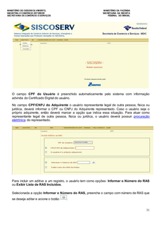 MINISTÉRIO DO DESENVOLVIMENTO, MINISTÉRIO DA FAZENDA
INDÚSTRIA E COMÉRCIO EXTERIOR SECRETARIA DA RECEITA
SECRETARIA DE COMÉRCIO E SERVIÇOS FEDERAL DO BRASIL
31
O campo CPF do Usuário é preenchido automaticamente pelo sistema com informação
advinda do Certificado Digital do usuário.
No campo CPF/CNPJ do Adquirente o usuário representante legal de outra pessoa, física ou
jurídica, deverá informar o CPF ou CNPJ do Adquirente representado. Caso o usuário seja o
próprio adquirente, então deverá marcar a opção que indica essa situação. Para atuar como
representante legal de outra pessoa, física ou jurídica, o usuário deverá possuir procuração
eletrônica do representado.
Para incluir um aditivo a um registro, o usuário tem como opções: Informar o Número do RAS
ou Exibir Lista de RAS Incluídos.
Selecionada a opção Informar o Número do RAS, preencha o campo com número de RAS que
se deseja aditar e acione o botão .
 