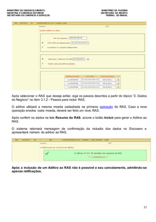 MINISTÉRIO DO DESENVOLVIMENTO, MINISTÉRIO DA FAZENDA
INDÚSTRIA E COMÉRCIO EXTERIOR SECRETARIA DA RECEITA
SECRETARIA DE COMÉRCIO E SERVIÇOS FEDERAL DO BRASIL
33
Após selecionar o RAS que deseja aditar, siga os passos descritos a partir do tópico “2. Dados
do Negócio” no item 3.1.2 - Passos para incluir RAS.
O aditivo utilizará a mesma moeda cadastrada na primeira operação do RAS. Caso a nova
operação envolva outra moeda, deverá ser feito um novo RAS.
Após conferir os dados na tela Resumo do RAS, acione o botão Incluir para gerar o Aditivo ao
RAS.
O sistema retornará mensagem de confirmação da inclusão dos dados no Siscoserv e
apresentará número do aditivo ao RAS.
Após a inclusão de um Aditivo ao RAS não é possível o seu cancelamento, admitindo-se
apenas retificações.
 