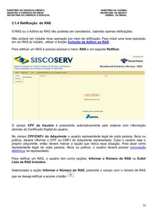 MINISTÉRIO DO DESENVOLVIMENTO, MINISTÉRIO DA FAZENDA
INDÚSTRIA E COMÉRCIO EXTERIOR SECRETARIA DA RECEITA
SECRETARIA DE COMÉRCIO E SERVIÇOS FEDERAL DO BRASIL
34
3.1.4 Retificação do RAS
O RAS ou o Aditivo ao RAS não poderão ser cancelados, cabendo apenas retificações.
Não poderá ser incluída nova operação por meio de retificação. Para incluir uma nova operação
em um RAS já incluído, utilizar a função Inclusão de Aditivo ao RAS.
Para retificar um RAS é preciso acessar o menu RAS e em seguida Retificar.
O campo CPF do Usuário é preenchido automaticamente pelo sistema com informação
advinda do Certificado Digital do usuário.
No campo CPF/CNPJ do Adquirente o usuário representante legal de outra pessoa, física ou
jurídica, deverá informar o CPF ou CNPJ do Adquirente representado. Caso o usuário seja o
próprio adquirente, então deverá marcar a opção que indica essa situação. Para atuar como
representante legal de outra pessoa, física ou jurídica, o usuário deverá possuir procuração
eletrônica do representado.
Para retificar um RAS, o usuário tem como opções: Informar o Número do RAS ou Exibir
Lista de RAS Incluídos.
Selecionada a opção Informar o Número do RAS, preencha o campo com o número de RAS
que se deseja retificar e acione o botão .
 