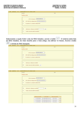 MINISTÉRIO DO DESENVOLVIMENTO, MINISTÉRIO DA FAZENDA
INDÚSTRIA E COMÉRCIO EXTERIOR SECRETARIA DA RECEITA
SECRETARIA DE COMÉRCIO E SERVIÇOS FEDERAL DO BRASIL
35
Selecionada a opção Exibir Lista de RAS Incluídos, acione o botão . O sistema exibe lista
de RAS incluídos, do mais recente para o mais antigo, nos últimos 12 meses. Acione o botão
, à direita do RAS desejado.
 