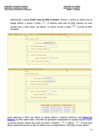 MINISTÉRIO DO DESENVOLVIMENTO, MINISTÉRIO DA FAZENDA
INDÚSTRIA E COMÉRCIO EXTERIOR SECRETARIA DA RECEITA
SECRETARIA DE COMÉRCIO E SERVIÇOS FEDERAL DO BRASIL
38
Selecionada a opção Exibir Lista de RAS Incluídos, informe o número do aditivo que se
deseja retificar e acione o botão . O sistema exibe lista de RAS incluídos, do mais
recente para o mais antigo, nos últimos 12 meses. Acione o botão , à direita do RAS
desejado.
Após selecionar o RAS cujo aditivo se deseja retificar, o sistema mostrará a tela Dados do
Negócio do RAS selecionado, indicando as operações cadastradas no registro original e todos
os termos aditivos. Haverá dois tipos de ícones: Visualizar - e Alterar - . O ícone para
alterar aparecerá apenas ao lado do aditivo que se deseja retificar, informado na tela anterior.
 