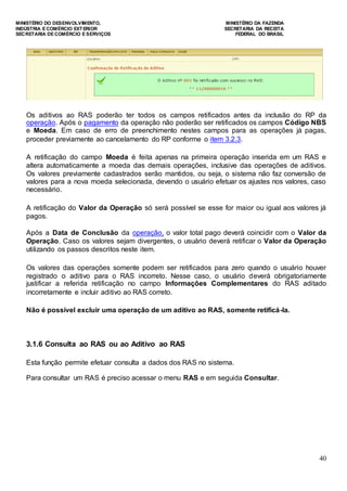 MINISTÉRIO DO DESENVOLVIMENTO, MINISTÉRIO DA FAZENDA
INDÚSTRIA E COMÉRCIO EXTERIOR SECRETARIA DA RECEITA
SECRETARIA DE COMÉRCIO E SERVIÇOS FEDERAL DO BRASIL
40
Os aditivos ao RAS poderão ter todos os campos retificados antes da inclusão do RP da
operação. Após o pagamento da operação não poderão ser retificados os campos Código NBS
e Moeda. Em caso de erro de preenchimento nestes campos para as operações já pagas,
proceder previamente ao cancelamento do RP conforme o item 3.2.3.
A retificação do campo Moeda é feita apenas na primeira operação inserida em um RAS e
altera automaticamente a moeda das demais operações, inclusive das operações de aditivos.
Os valores previamente cadastrados serão mantidos, ou seja, o sistema não faz conversão de
valores para a nova moeda selecionada, devendo o usuário efetuar os ajustes nos valores, caso
necessário.
A retificação do Valor da Operação só será possível se esse for maior ou igual aos valores já
pagos.
Após a Data de Conclusão da operação, o valor total pago deverá coincidir com o Valor da
Operação. Caso os valores sejam divergentes, o usuário deverá retificar o Valor da Operação
utilizando os passos descritos neste item.
Os valores das operações somente podem ser retificados para zero quando o usuário houver
registrado o aditivo para o RAS incorreto. Nesse caso, o usuário deverá obrigatoriamente
justificar a referida retificação no campo Informações Complementares do RAS aditado
incorretamente e incluir aditivo ao RAS correto.
Não é possível excluir uma operação de um aditivo ao RAS, somente retificá-la.
3.1.6 Consulta ao RAS ou ao Aditivo ao RAS
Esta função permite efetuar consulta a dados dos RAS no sistema.
Para consultar um RAS é preciso acessar o menu RAS e em seguida Consultar.
 