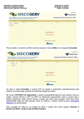 MINISTÉRIO DO DESENVOLVIMENTO, MINISTÉRIO DA FAZENDA
INDÚSTRIA E COMÉRCIO EXTERIOR SECRETARIA DA RECEITA
SECRETARIA DE COMÉRCIO E SERVIÇOS FEDERAL DO BRASIL
41
Para consultar um aditivo ao RAS é preciso acessar o menu Aditivo e em seguida Consultar.
Ao clicar o botão Consultar, o campo CPF do usuário é preenchido automaticamente pelo
sistema com informação advinda do Certificado Digital do usuário.
No campo CPF/CNPJ do Adquirente o usuário representante legal de outra pessoa, física ou
jurídica, deverá informar o CPF ou CNPJ do Adquirente representado. Caso o usuário seja o
próprio adquirente, então deverá marcar a opção que indica essa situação. Para atuar como
representante legal de outra pessoa, física ou jurídica, o usuário deverá possuir procuração
eletrônica do representado.
Para consultar um RAS ou um Aditivo ao RAS, o usuário tem como opções: Informar o
Número do RAS ou Exibir Lista de RAS Incluídos.
 