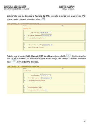 MINISTÉRIO DO DESENVOLVIMENTO, MINISTÉRIO DA FAZENDA
INDÚSTRIA E COMÉRCIO EXTERIOR SECRETARIA DA RECEITA
SECRETARIA DE COMÉRCIO E SERVIÇOS FEDERAL DO BRASIL
42
Selecionada a opção Informar o Número do RAS, preencha o campo com o número do RAS
que se deseja consultar e acione o botão .
Selecionada a opção Exibir Lista de RAS Incluídos, acione o botão . O sistema exibe
lista de RAS incluídos, do mais recente para o mais antigo, nos últimos 12 meses. Acione o
botão , à direita do RAS desejado.
 