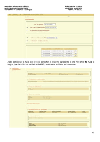 MINISTÉRIO DO DESENVOLVIMENTO, MINISTÉRIO DA FAZENDA
INDÚSTRIA E COMÉRCIO EXTERIOR SECRETARIA DA RECEITA
SECRETARIA DE COMÉRCIO E SERVIÇOS FEDERAL DO BRASIL
43
Após selecionar o RAS que deseja consultar, o sistema apresenta a tela Resumo do RAS a
seguir, que inclui todos os dados do RAS, e dos seus aditivos, se for o caso.
 